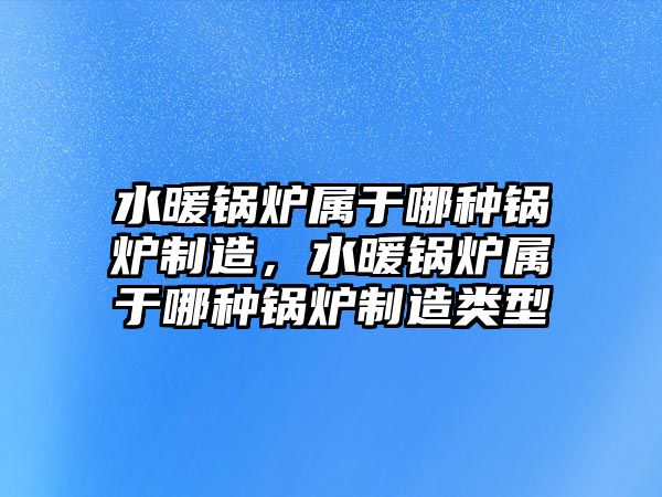 水暖鍋爐屬于哪種鍋爐制造，水暖鍋爐屬于哪種鍋爐制造類型