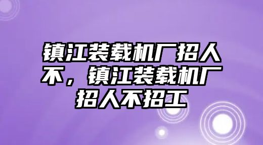 鎮(zhèn)江裝載機(jī)廠招人不，鎮(zhèn)江裝載機(jī)廠招人不招工