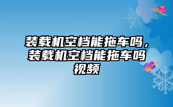 裝載機(jī)空檔能拖車嗎，裝載機(jī)空檔能拖車嗎視頻