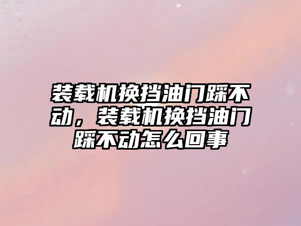 裝載機換擋油門踩不動，裝載機換擋油門踩不動怎么回事