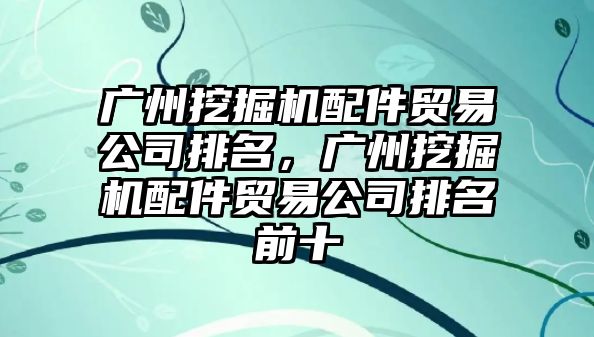 廣州挖掘機配件貿易公司排名，廣州挖掘機配件貿易公司排名前十