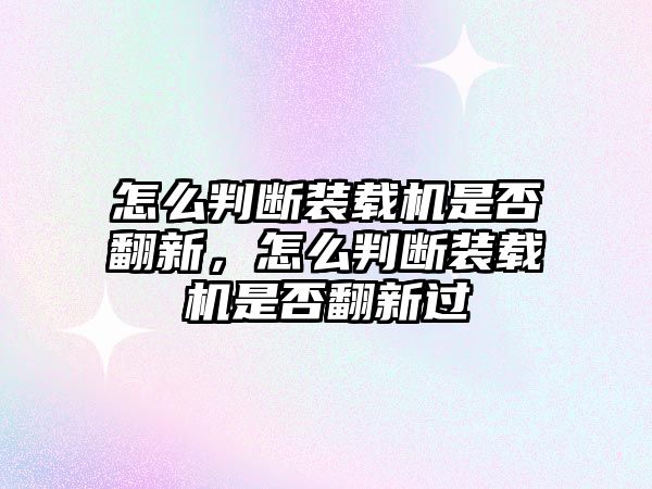 怎么判斷裝載機是否翻新，怎么判斷裝載機是否翻新過