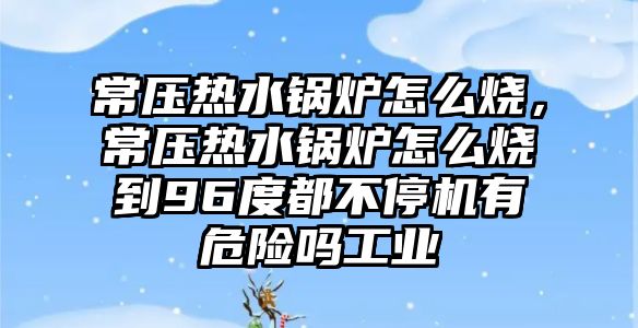 常壓熱水鍋爐怎么燒，常壓熱水鍋爐怎么燒到96度都不停機(jī)有危險(xiǎn)嗎工業(yè)