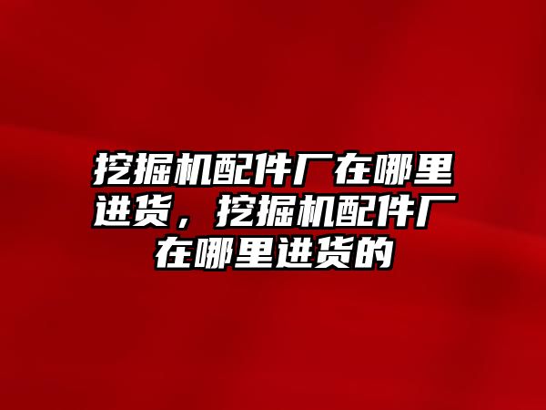 挖掘機配件廠在哪里進貨，挖掘機配件廠在哪里進貨的