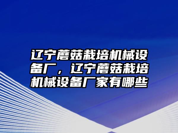 遼寧蘑菇栽培機械設備廠，遼寧蘑菇栽培機械設備廠家有哪些