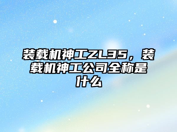 裝載機神工ZL35，裝載機神工公司全稱是什么