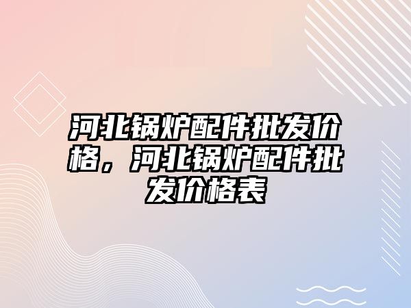 河北鍋爐配件批發價格，河北鍋爐配件批發價格表