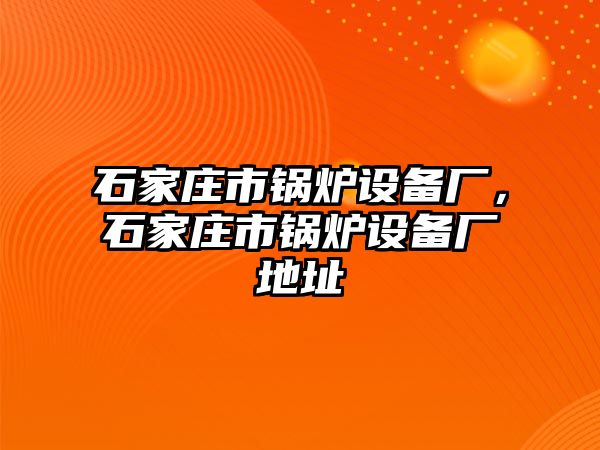 石家莊市鍋爐設備廠，石家莊市鍋爐設備廠地址