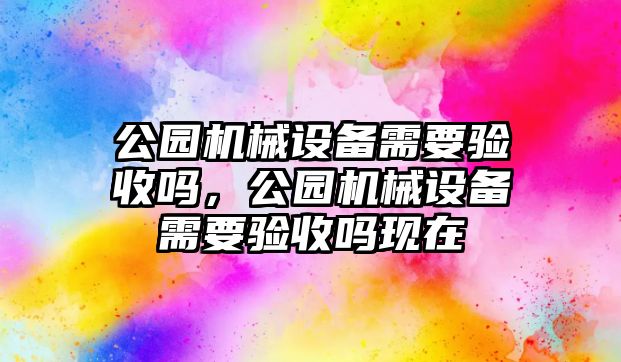 公園機(jī)械設(shè)備需要驗(yàn)收嗎，公園機(jī)械設(shè)備需要驗(yàn)收嗎現(xiàn)在