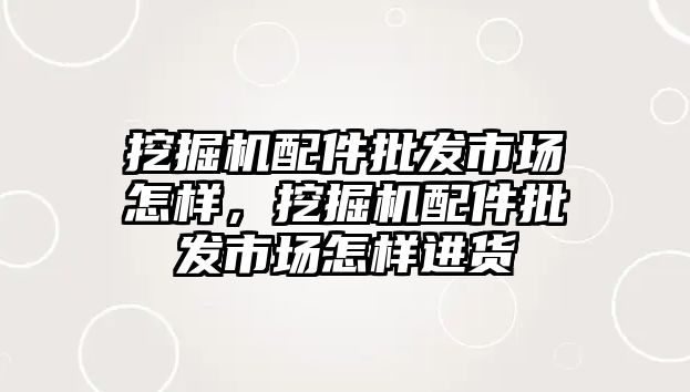 挖掘機配件批發市場怎樣，挖掘機配件批發市場怎樣進貨