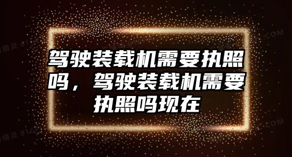 駕駛裝載機需要執照嗎，駕駛裝載機需要執照嗎現在