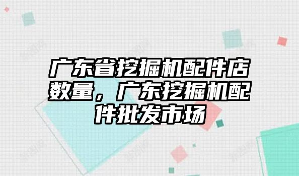 廣東省挖掘機配件店數量，廣東挖掘機配件批發市場