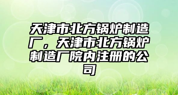 天津市北方鍋爐制造廠，天津市北方鍋爐制造廠院內注冊的公司