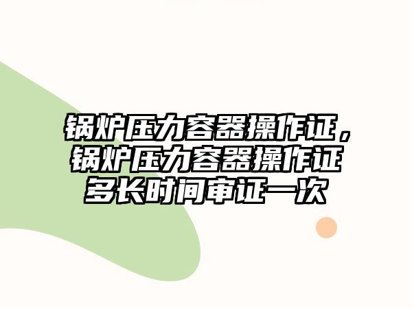 鍋爐壓力容器操作證，鍋爐壓力容器操作證多長時間審證一次