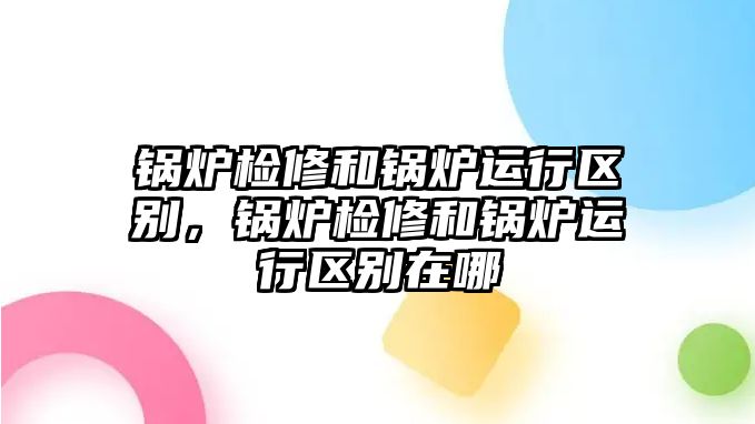 鍋爐檢修和鍋爐運行區(qū)別，鍋爐檢修和鍋爐運行區(qū)別在哪