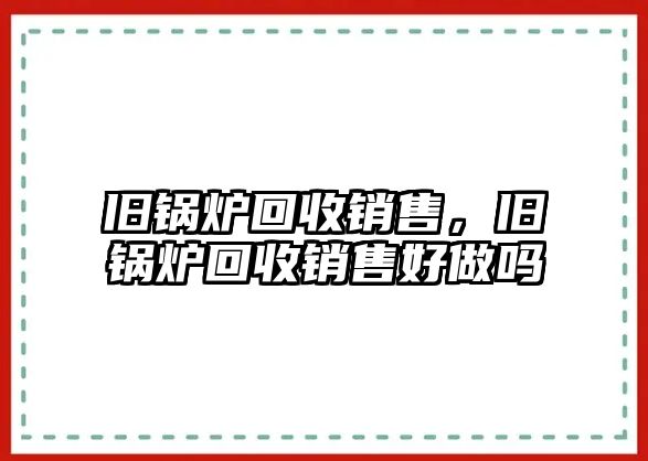 舊鍋爐回收銷(xiāo)售，舊鍋爐回收銷(xiāo)售好做嗎