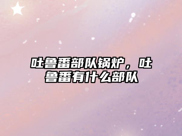 吐魯番部隊鍋爐，吐魯番有什么部隊