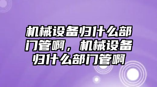 機械設備歸什么部門管啊，機械設備歸什么部門管啊