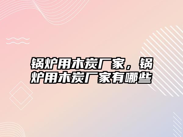 鍋爐用木炭廠家，鍋爐用木炭廠家有哪些