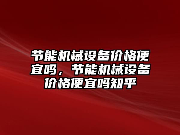 節能機械設備價格便宜嗎，節能機械設備價格便宜嗎知乎