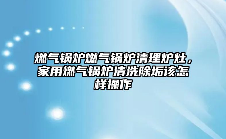 燃氣鍋爐燃氣鍋爐清理爐灶，家用燃氣鍋爐清洗除垢該怎樣操作