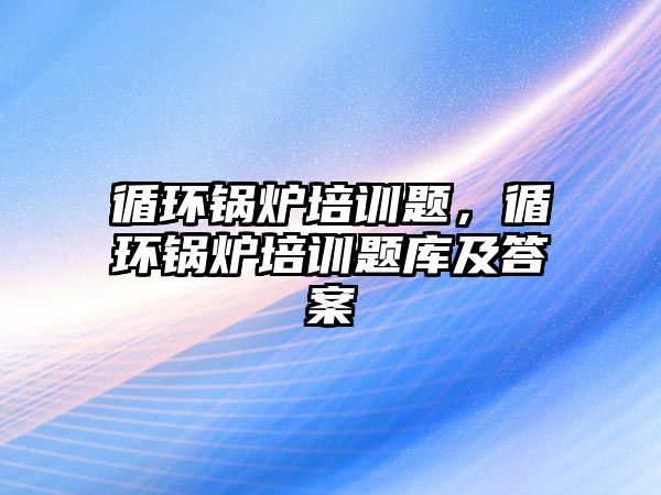 循環鍋爐培訓題，循環鍋爐培訓題庫及答案