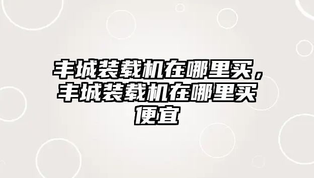 豐城裝載機在哪里買，豐城裝載機在哪里買便宜