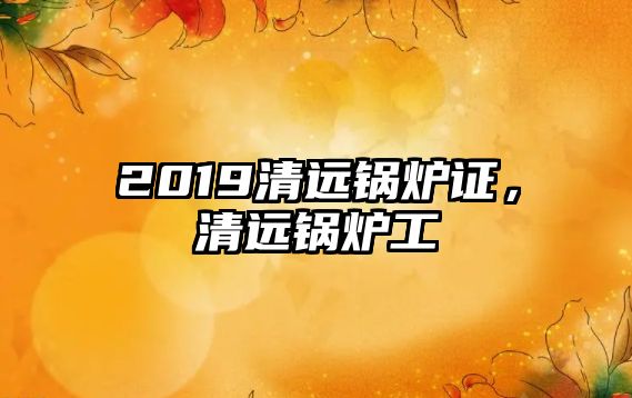 2019清遠(yuǎn)鍋爐證，清遠(yuǎn)鍋爐工