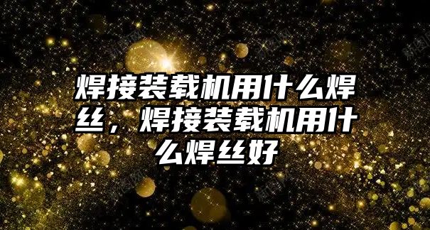 焊接裝載機用什么焊絲，焊接裝載機用什么焊絲好