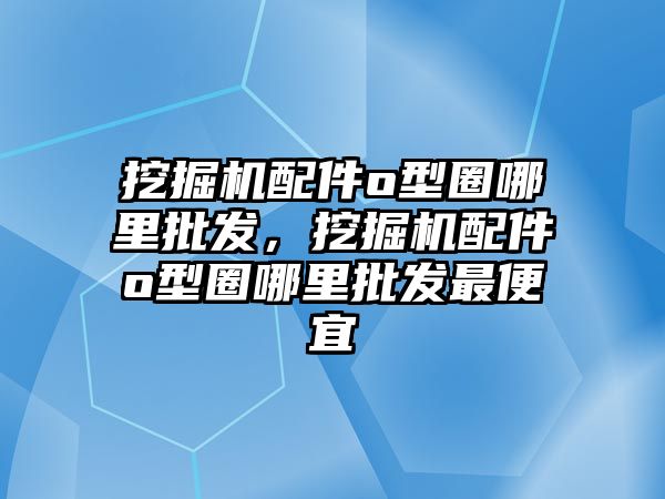 挖掘機配件o型圈哪里批發，挖掘機配件o型圈哪里批發最便宜