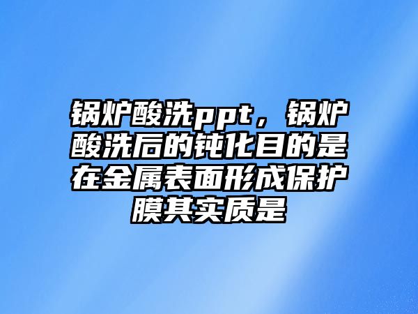 鍋爐酸洗ppt，鍋爐酸洗后的鈍化目的是在金屬表面形成保護膜其實質是