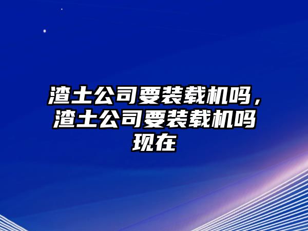 渣土公司要裝載機嗎，渣土公司要裝載機嗎現(xiàn)在