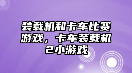 裝載機和卡車比賽游戲，卡車裝載機2小游戲