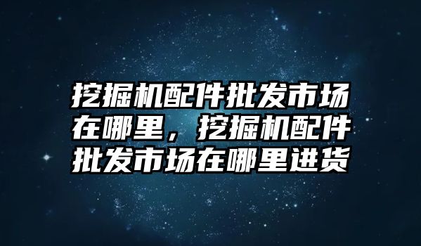 挖掘機配件批發市場在哪里，挖掘機配件批發市場在哪里進貨