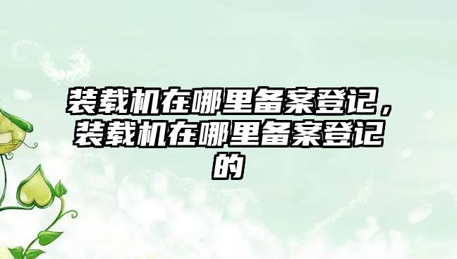 裝載機在哪里備案登記，裝載機在哪里備案登記的