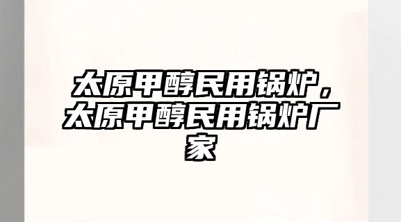 太原甲醇民用鍋爐，太原甲醇民用鍋爐廠家