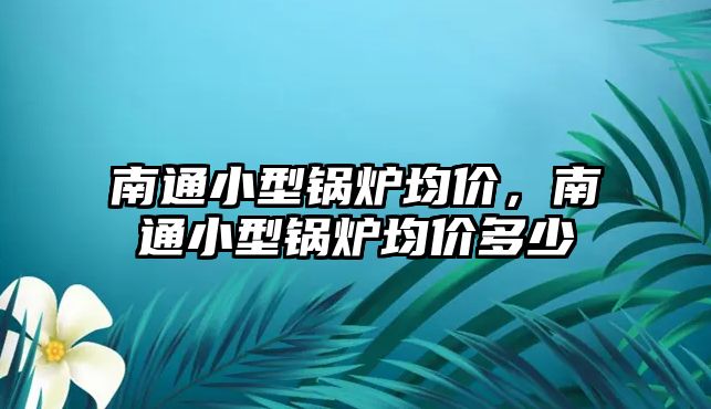 南通小型鍋爐均價，南通小型鍋爐均價多少