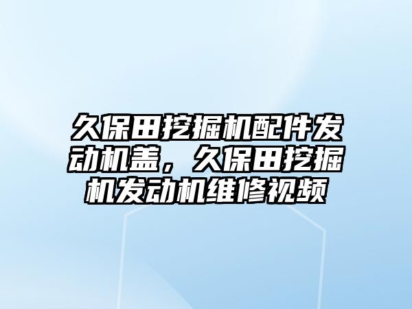 久保田挖掘機配件發動機蓋，久保田挖掘機發動機維修視頻