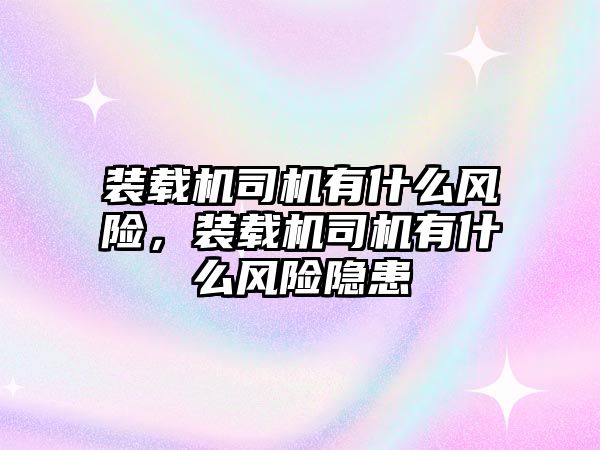 裝載機司機有什么風險，裝載機司機有什么風險隱患