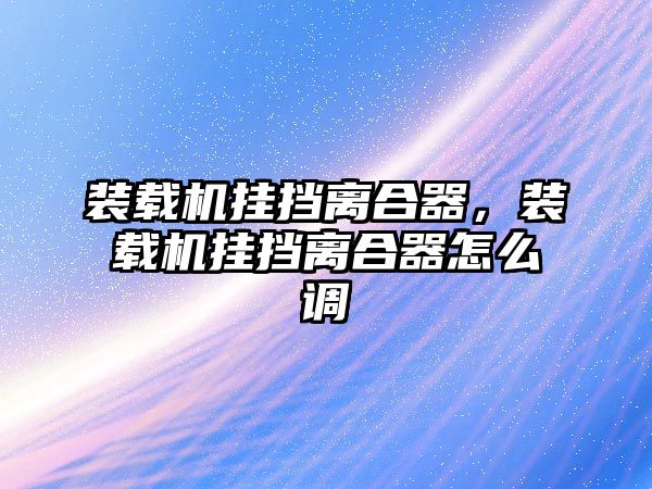 裝載機掛擋離合器，裝載機掛擋離合器怎么調(diào)