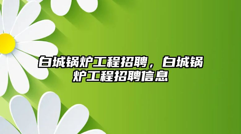 白城鍋爐工程招聘，白城鍋爐工程招聘信息