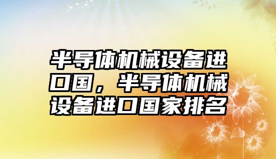 半導體機械設(shè)備進口國，半導體機械設(shè)備進口國家排名