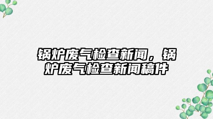 鍋爐廢氣檢查新聞，鍋爐廢氣檢查新聞稿件