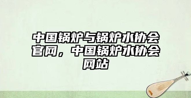 中國鍋爐與鍋爐水協(xié)會官網(wǎng)，中國鍋爐水協(xié)會網(wǎng)站