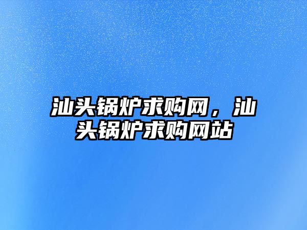 汕頭鍋爐求購網(wǎng)，汕頭鍋爐求購網(wǎng)站