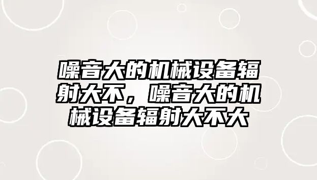 噪音大的機械設(shè)備輻射大不，噪音大的機械設(shè)備輻射大不大