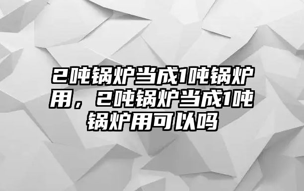 2噸鍋爐當(dāng)成1噸鍋爐用，2噸鍋爐當(dāng)成1噸鍋爐用可以嗎