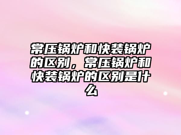 常壓鍋爐和快裝鍋爐的區別，常壓鍋爐和快裝鍋爐的區別是什么