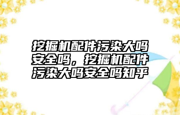 挖掘機配件污染大嗎安全嗎，挖掘機配件污染大嗎安全嗎知乎