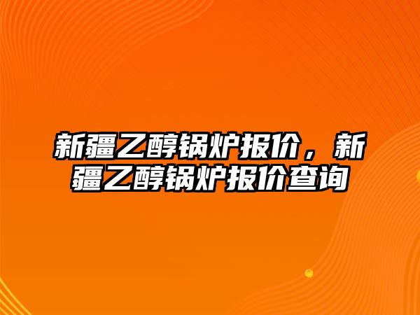 新疆乙醇鍋爐報價，新疆乙醇鍋爐報價查詢